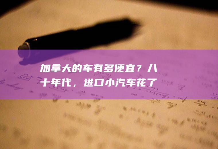 加拿大的车有多便宜？八十年代，进口小汽车花了多少钱？