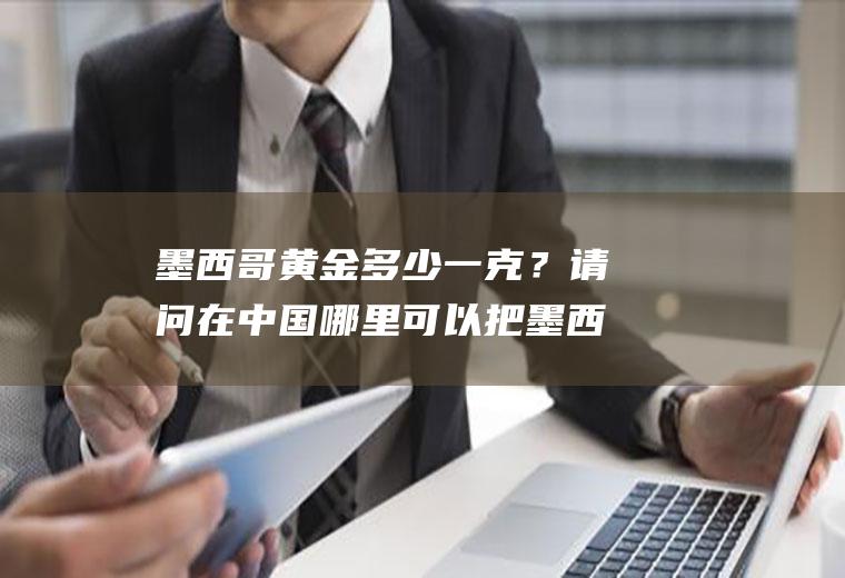 墨西哥黄金多少一克？请问在中国哪里可以把墨西哥币换成人民币吗？
