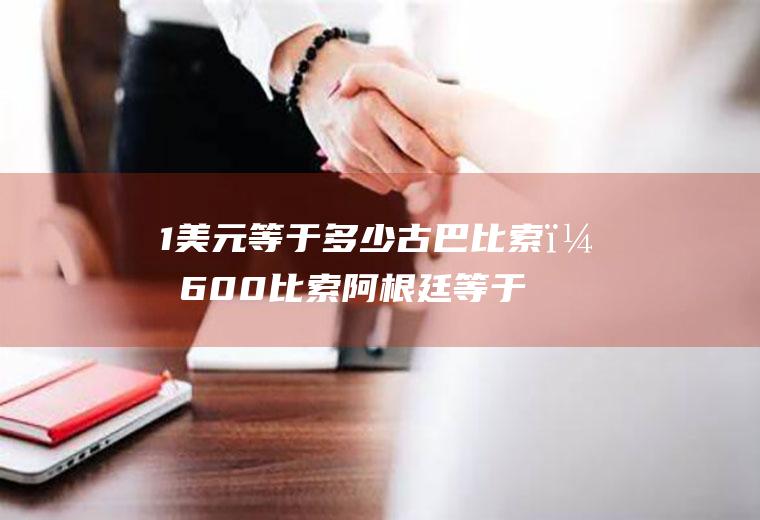 1美元等于多少古巴比索？600比索阿根廷等于多少美金？