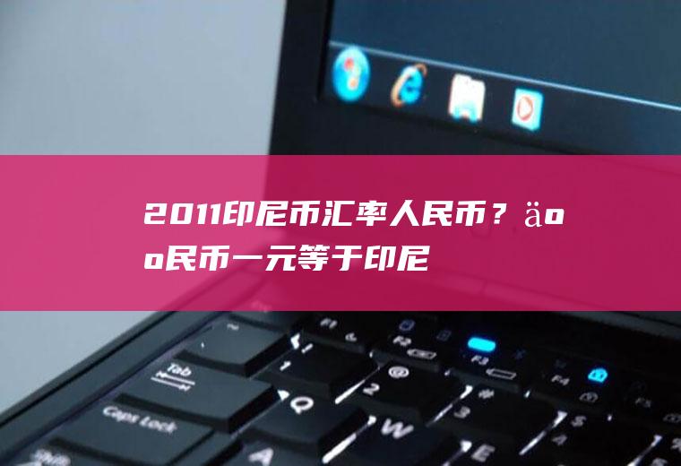 2011印尼币汇率人民币？人民币一元等于印尼盾多少？