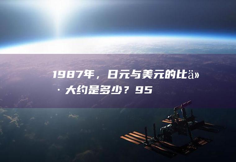 1987年，日元与美元的比价大约是多少？95年60万日元多少美元？
