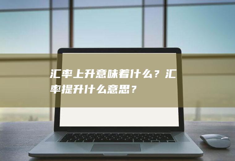 汇率上升意味着什么？汇率提升什么意思？