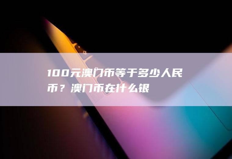 100元澳门币等于多少人民币？澳门币在什么银行才能换成人民币呢？