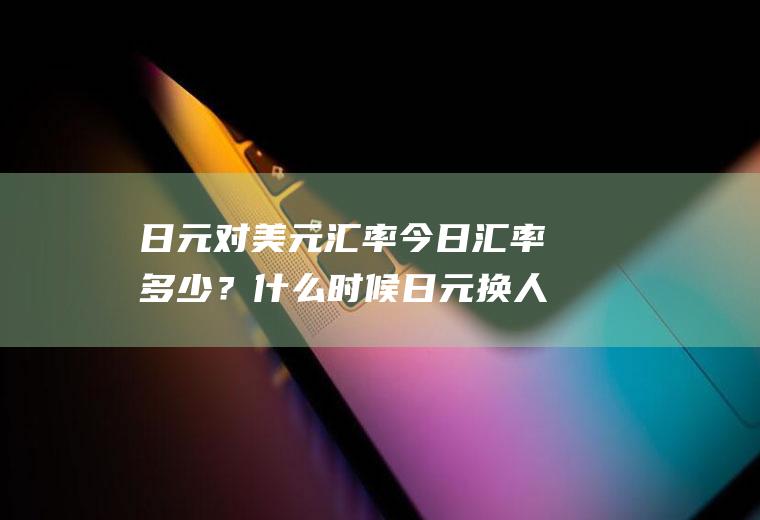 日元对美元汇率今日汇率多少？什么时候日元换人民币合适？