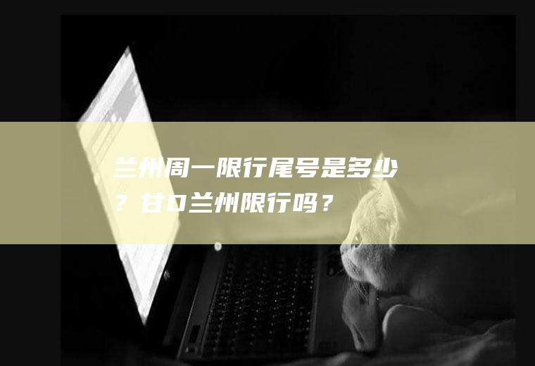 兰州周一限行尾号是多少？甘D兰州限行吗？