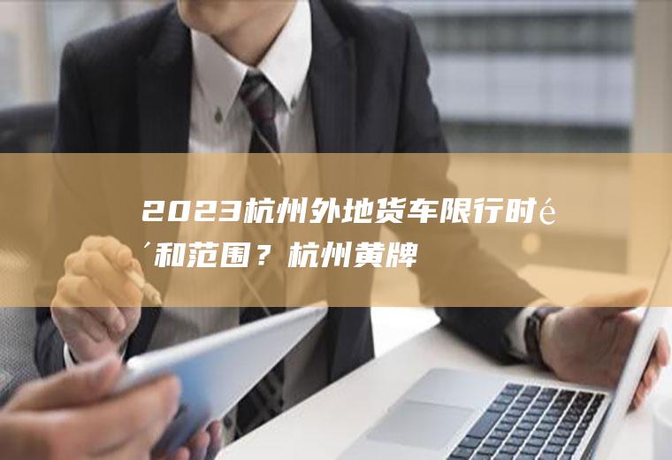2023杭州外地货车限行时间和范围？杭州黄牌货车限行区域和时间？