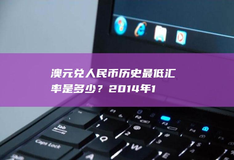 澳元兑人民币历史最低汇率是多少？2014年11月澳元换人民币的汇率是多少？