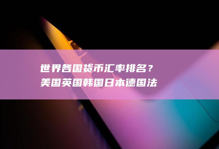 世界各国货币汇率排名？美国英国韩国日本德国法国俄罗斯的货币单位和外汇汇率是多少？
