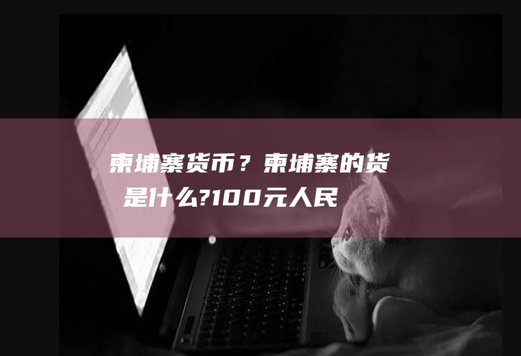 柬埔寨货币？柬埔寨的货帀是什么?100元人民币相当多少柬埔寨币？