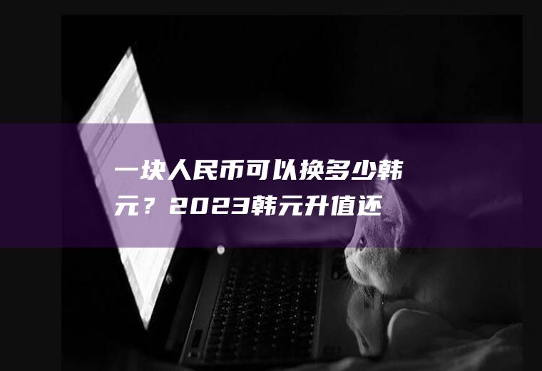 一块人民币可以换多少韩元？2023韩元升值还是贬值？