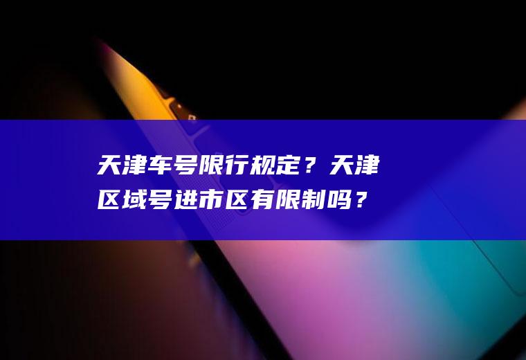 天津车号限行规定？天津区域号进市区有限制吗？