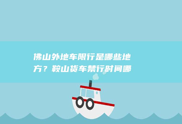 佛山外地车限行是哪些地方？鞍山货车禁行时间哪条路段都不让走吗？