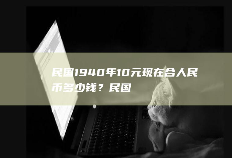 民国1940年10元现在合人民币多少钱？民国二十六年二角值多少钱？