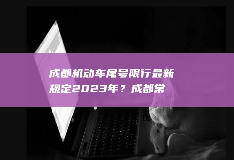 成都机动车尾号限行最新规定2023年？成都常规限号规则？