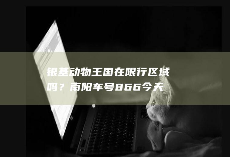 银基动物王国在限行区域吗？南阳车号866今天去新密限号吗？