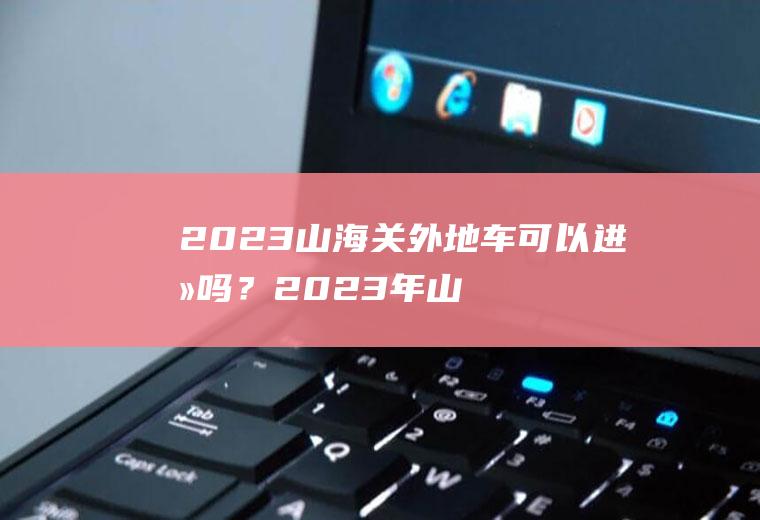 2023山海关外地车可以进去吗？2023年山海关车牌限号么？