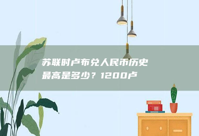 苏联时卢布兑人民币历史最高是多少？1200卢布换多少人民币？