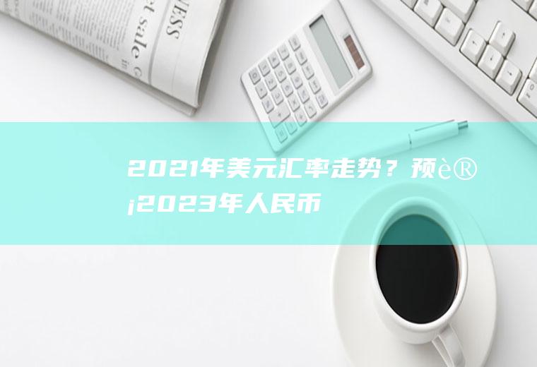 2021年美元汇率走势？预计2023年人民币兑美元汇率？