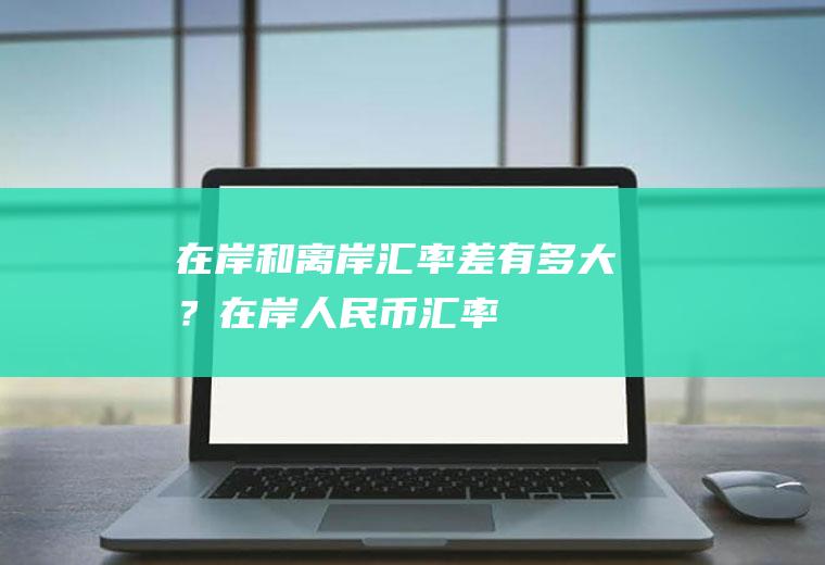 在岸和离岸汇率差有多大？在岸人民币汇率