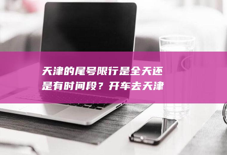 天津的尾号限行是全天还是有时间段？开车去天津限号了吗？
