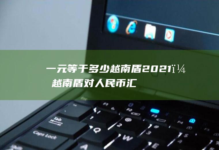 一元等于多少越南盾2021？越南盾对人民币汇率是多少？