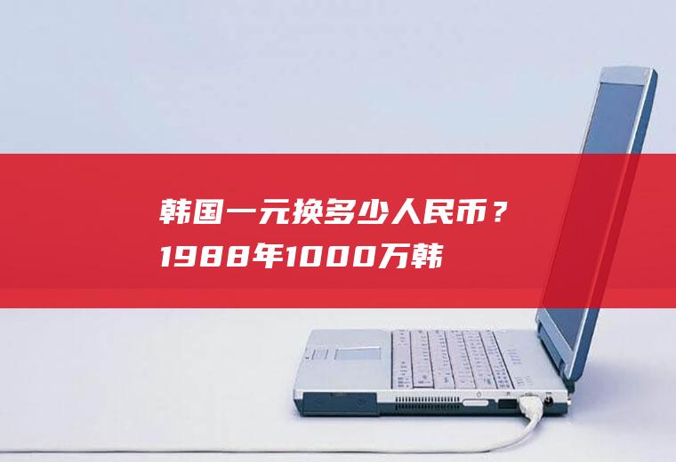 韩国一元换多少人民币？1988年1000万韩元能做什么？