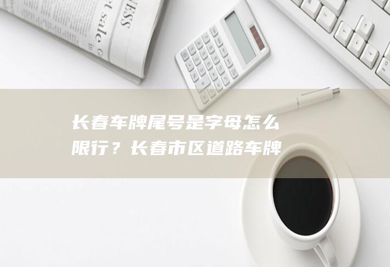 长春车牌尾号是字母怎么限行？长春市区道路车牌限行规定？