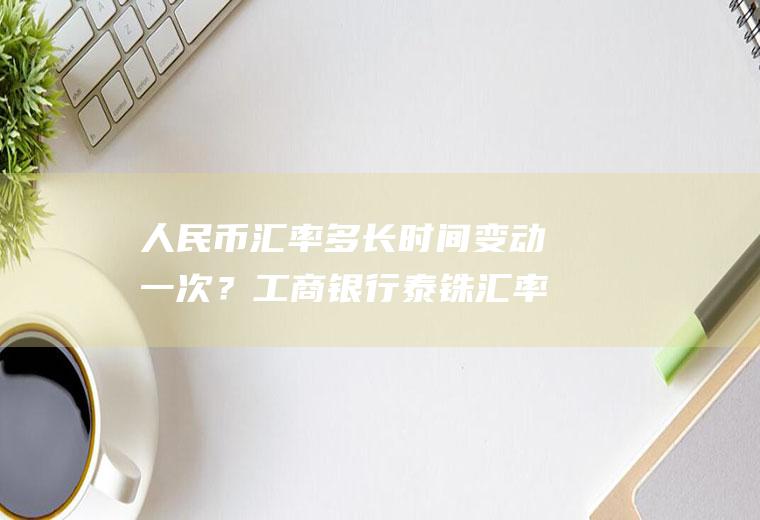 人民币汇率多长时间变动一次？工商银行泰铢汇率今天？