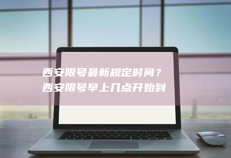 西安限号最新规定时间？西安限号早上几点开始到晚上几点？