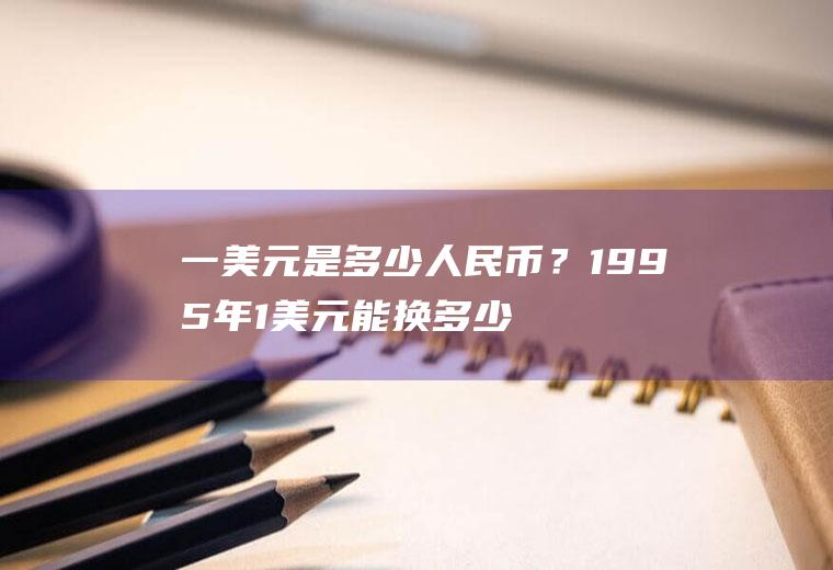 一美元是多少人民币？1995年1美元能换多少人民币？