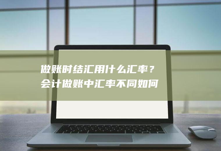 做账时结汇用什么汇率？会计做账中汇率不同如何入账？