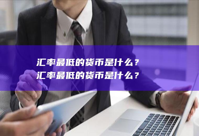 汇率最低的货币是什么？汇率最低的货币是什么？哪个国家的货币？