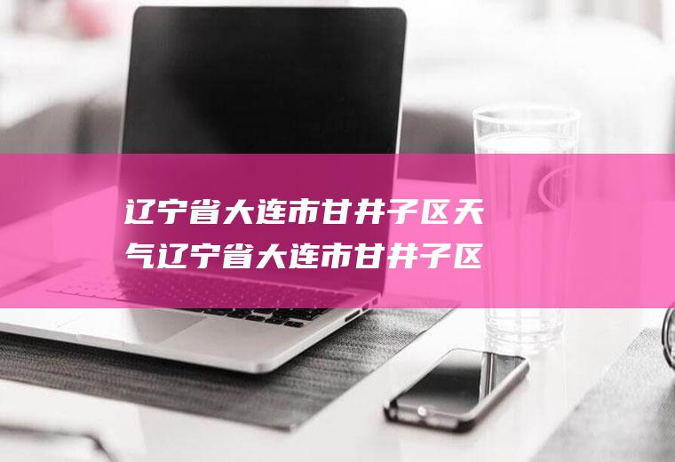 辽宁省大连市甘井子区天气辽宁省大连市甘井子区天气24小时