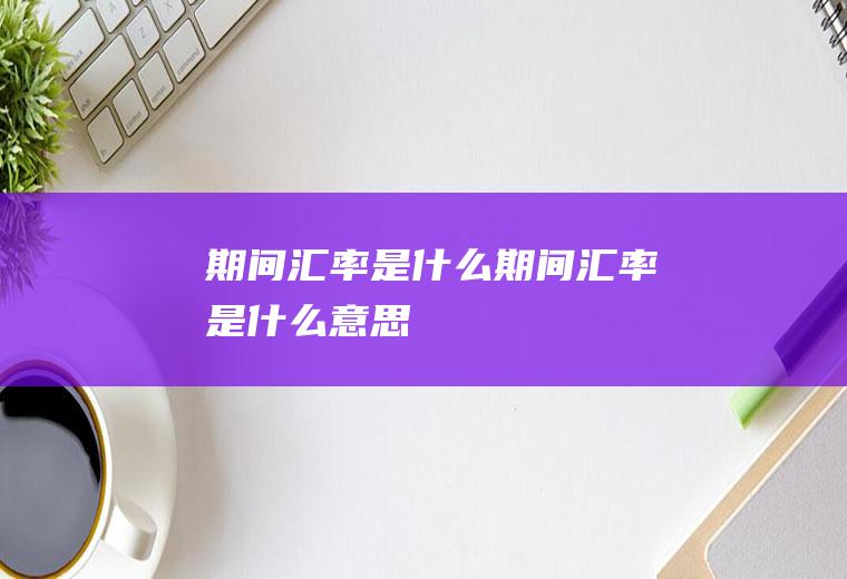 期间汇率是什么期间汇率是什么意思
