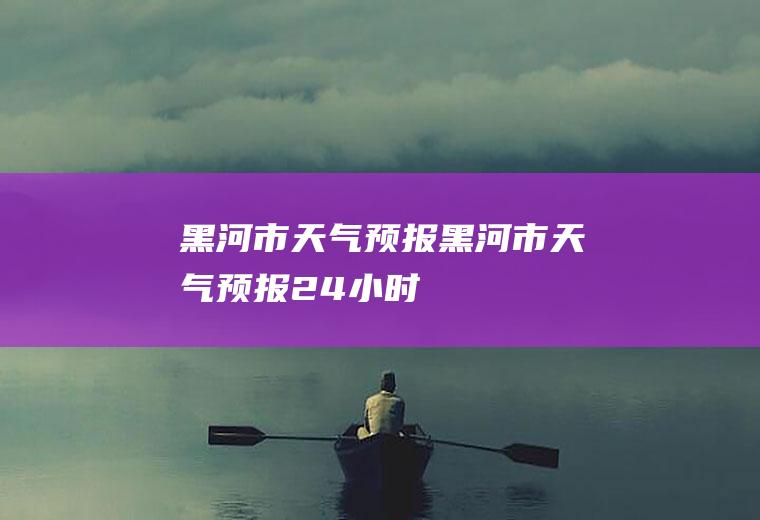 黑河市天气预报黑河市天气预报24小时