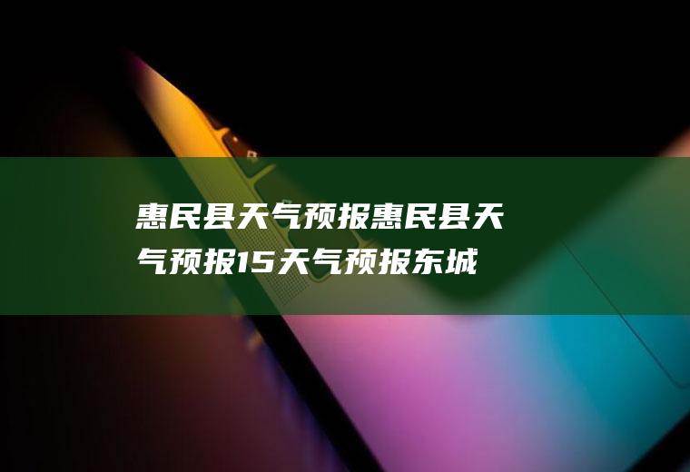 惠民县天气预报惠民县天气预报15天气预报东城区天气