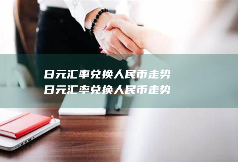 日元汇率兑换人民币走势日元汇率兑换人民币走势图