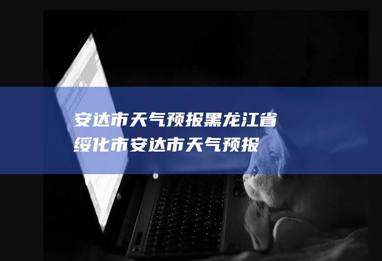 安达市天气预报黑龙江省绥化市安达市天气预报