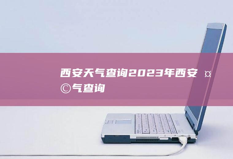 西安天气查询2023年西安天气查询