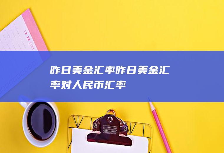 昨日美金汇率昨日美金汇率对人民币汇率