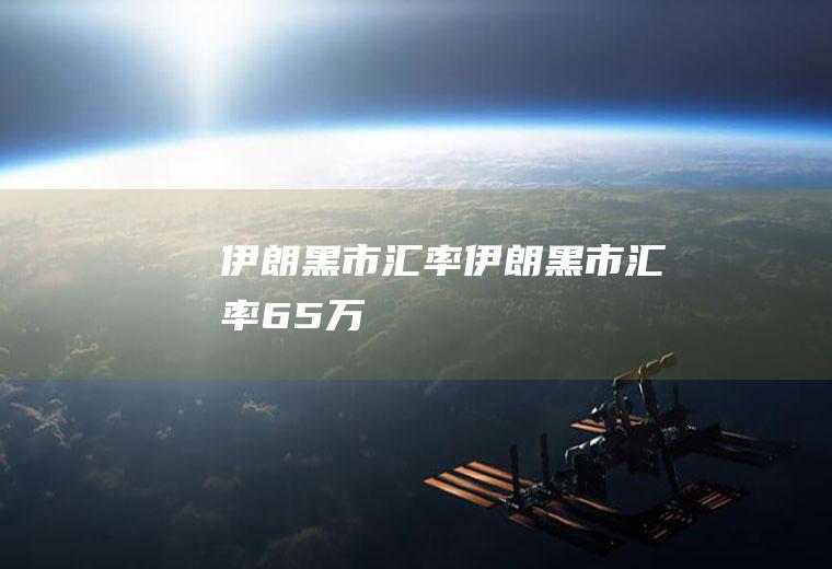 伊朗黑市汇率伊朗黑市汇率65万