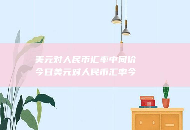 美元对人民币汇率中间价今日美元对人民币汇率今日是多少中间价