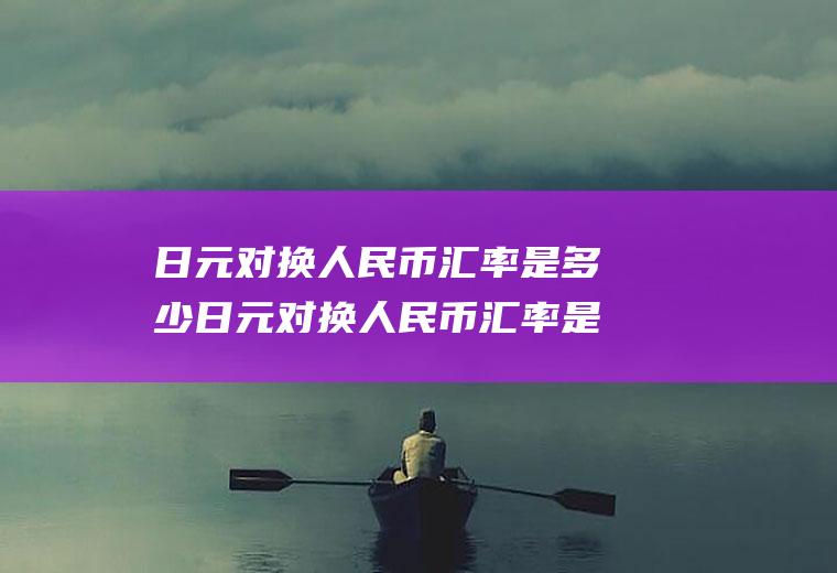日元对换人民币汇率是多少日元对换人民币汇率是多少钱