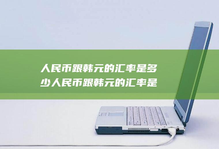 人民币跟韩元的汇率是多少人民币跟韩元的汇率是多少钱啊