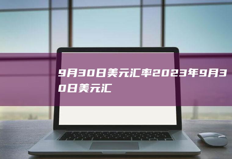 9月30日美元汇率2023年9月30日美元汇率
