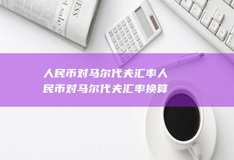 人民币对马尔代夫汇率人民币对马尔代夫汇率换算