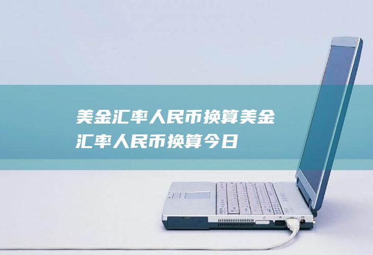 美金汇率人民币换算美金汇率人民币换算今日