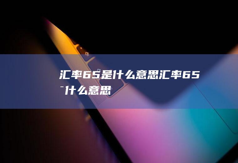 汇率6.5是什么意思汇率65是什么意思