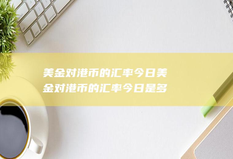 美金对港币的汇率今日美金对港币的汇率今日是多少