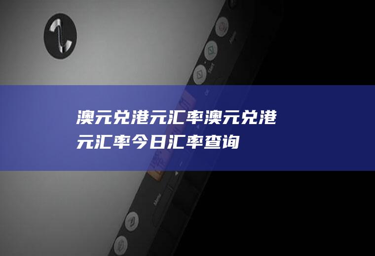 澳元兑港元汇率澳元兑港元汇率今日汇率查询